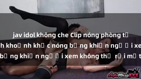 jav idol không che Clip nóng phòng tắm gây sốt: Cận cảnh khoảnh khắc nóng bỏng khiến người xem không thể rời mắt