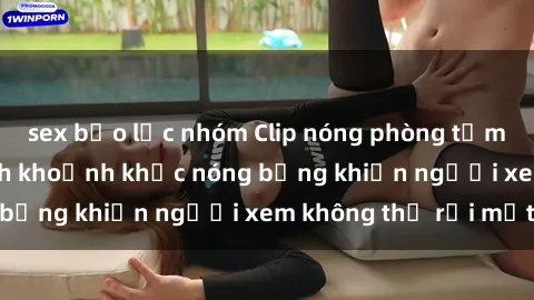 sex bạo lực nhóm Clip nóng phòng tắm gây sốt: Cận cảnh khoảnh khắc nóng bỏng khiến người xem không thể rời mắt