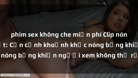 phim sex không che miễn phí Clip nóng phòng tắm gây sốt: Cận cảnh khoảnh khắc nóng bỏng khiến người xem không thể rời mắt