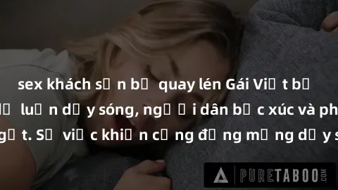 sex khách sạn bị quay lén Gái Việt bị lộ clip sex khiến dư luận dậy sóng, người dân bức xúc và phản đối gay gắt. Sự việc khiến cộng đồng mạng dậy sóng và yêu cầu xử lý nghiêm ngặt.