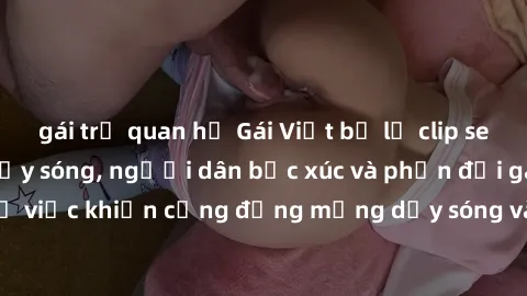 gái trẻ quan hệ Gái Việt bị lộ clip sex khiến dư luận dậy sóng, người dân bức xúc và phản đối gay gắt. Sự việc khiến cộng đồng mạng dậy sóng và yêu cầu xử lý nghiêm ngặt.