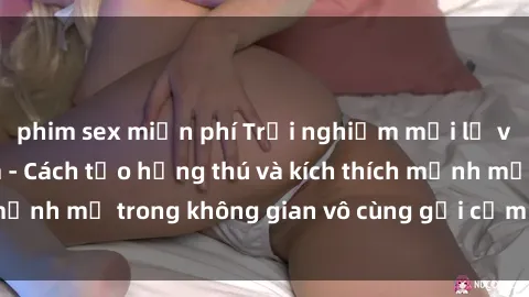 phim sex miễn phí Trải nghiệm mới lạ với sex phòng tắm - Cách tạo hứng thú và kích thích mạnh mẽ trong không gian vô cùng gợi cảm và lãng mạn