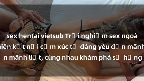 sex hentai vietsub Trải nghiệm sex ngoài trời: Khi thiên nhiên kết nối cảm xúc từ đáng yêu đến mãnh liệt, cùng nhau khám phá sự hứng khởi và thú vị.