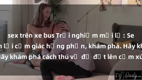 sex trên xe bus Trải nghiệm mới lạ: Sex trong xe hơi đem lại cảm giác hưng phấn, khám phá. Hãy khám phá cách thú vị để đốt lên cảm xúc trong cuộc tình!
