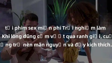 tải phim sex miễn phí Trải nghiệm làm tình ngoài đường: Khi lòng dũng cảm vượt qua ranh giới, cuộc hẹn nơi công cộng trở nên mãn nguyện và đầy kích thích. Hành vi nguy hiểm, nhưng cũng tạo nên cảm giá