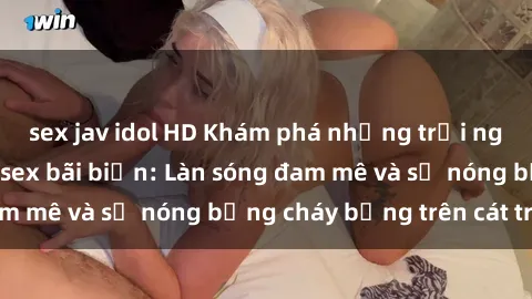 sex jav idol HD Khám phá những trải nghiệm độc đáo tại sex bãi biển: Làn sóng đam mê và sự nóng bỏng cháy bỏng trên cát trắng