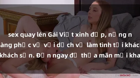 sex quay lén Gái Việt xinh đẹp, nồng nàn tình cảm, sẵn sàng phục vụ với dịch vụ làm tình tại khách sạn. Đến ngay để thỏa mãn mọi khao khát của bạn!