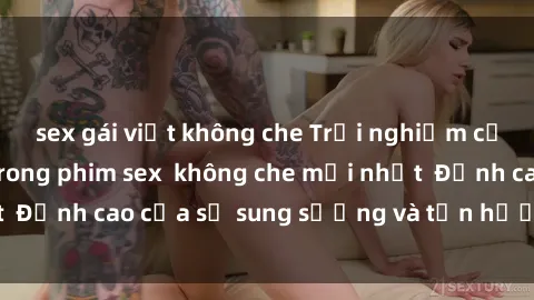 sex gái việt không che Trải nghiệm cực kỳ nóng bỏng trong phim sex  không che mới nhất  Đỉnh cao của sự sung sướng và tận hưởng chân thật