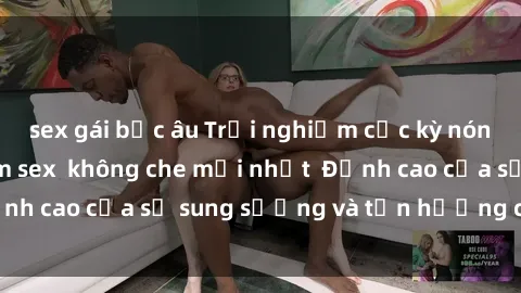sex gái bắc âu Trải nghiệm cực kỳ nóng bỏng trong phim sex  không che mới nhất  Đỉnh cao của sự sung sướng và tận hưởng chân thật