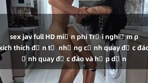 sex jav full HD miễn phí Trải nghiệm phim sex : Sự kích thích đến từ những cảnh quay độc đáo và hấp dẫn