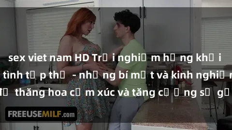 sex viet nam HD Trải nghiệm hứng khởi cùng với việc làm tình tập thể - những bí mật và kinh nghiệm để thăng hoa cảm xúc và tăng cường sự gắn kết trong mối quan hệ