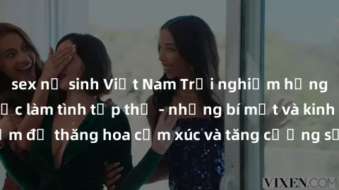 sex nữ sinh Việt Nam Trải nghiệm hứng khởi cùng với việc làm tình tập thể - những bí mật và kinh nghiệm để thăng hoa cảm xúc và tăng cường sự gắn kết trong mối quan hệ
