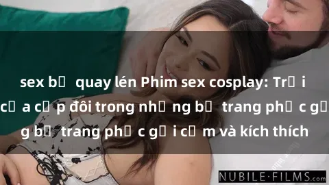 sex bị quay lén Phim sex cosplay: Trải nghiệm tuyệt vời của cặp đôi trong những bộ trang phục gợi cảm và kích thích
