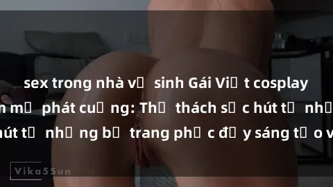 sex trong nhà vệ sinh Gái Việt cosplay sexy khiến fan hâm mộ phát cuồng: Thử thách sức hút từ những bộ trang phục đầy sáng tạo và quyến rũ!