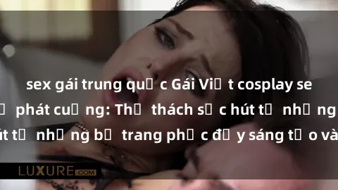 sex gái trung quốc Gái Việt cosplay sexy khiến fan hâm mộ phát cuồng: Thử thách sức hút từ những bộ trang phục đầy sáng tạo và quyến rũ!