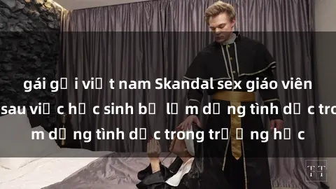 gái gọi việt nam Skandal sex giáo viên: Sự thật đằng sau việc học sinh bị lạm dụng tình dục trong trường học
