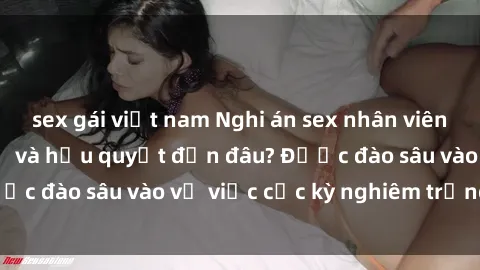 sex gái việt nam Nghi án sex nhân viên nhà hàng: Hậu quả và hậu quyết đến đâu? Được đào sâu vào vụ việc cực kỳ nghiêm trọng này.