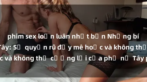 phim sex loạn luân nhật bản Những bí mật về sex gái Tây: Sự quyến rũ đầy mê hoặc và không thể cưỡng lại của phụ nữ Tây phương