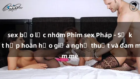 sex bạo lực nhóm Phim sex Pháp - Sự kết hợp hoàn hảo giữa nghệ thuật và đam mê