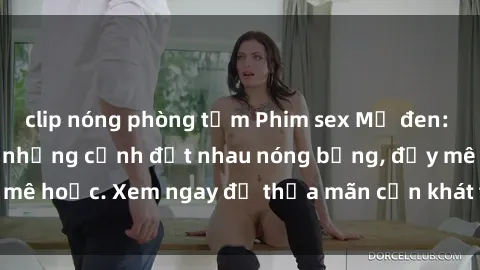 clip nóng phòng tắm Phim sex Mỹ đen: phút mãnh liệt với những cảnh địt nhau nóng bỏng, đầy mê hoặc. Xem ngay để thỏa mãn cơn khát tình dục của bạn!