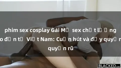 phim sex cosplay Gái Mỹ sex chất lượng cao đến từ Việt Nam: Cuốn hút và đầy quyến rũ