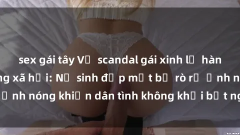 sex gái tây Vụ scandal gái xinh lộ hàng gây sốt trên mạng xã hội: Nữ sinh đẹp mắt bị rò rỉ ảnh nóng khiến dân tình không khỏi bất ngờ và phẫn nộ!