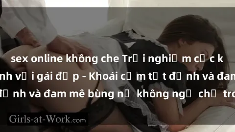 sex online không che Trải nghiệm cực kỳ thú vị khi làm tình với gái đẹp - Khoái cảm tột đỉnh và đam mê bùng nổ không ngờ chỉ trong một đêm!
