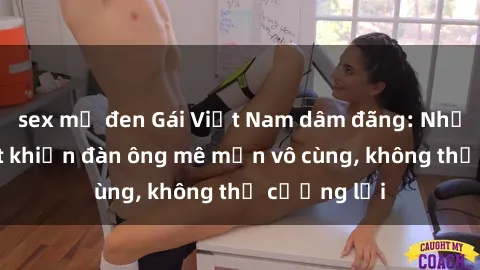sex mỹ đen Gái Việt Nam dâm đãng: Những bí quyết khiến đàn ông mê mẩn vô cùng, không thể cưỡng lại