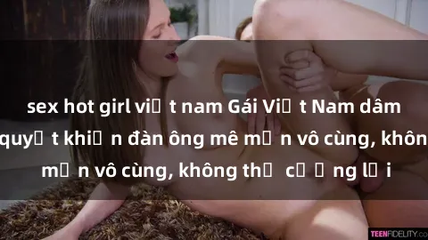 sex hot girl việt nam Gái Việt Nam dâm đãng: Những bí quyết khiến đàn ông mê mẩn vô cùng, không thể cưỡng lại