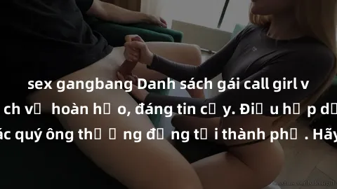 sex gangbang Danh sách gái call girl vip chất lượng, dịch vụ hoàn hảo, đáng tin cậy. Điều hấp dẫn cho các quý ông thượng đẳng tại thành phố. Hãy nhấc máy và đặt lịch ngay!