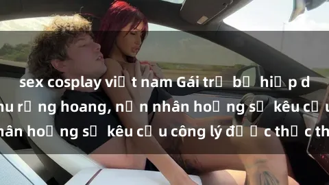 sex cosplay việt nam Gái trẻ bị hiếp dâm bạo lực trong khu rừng hoang, nạn nhân hoảng sợ kêu cầu công lý được thực thi