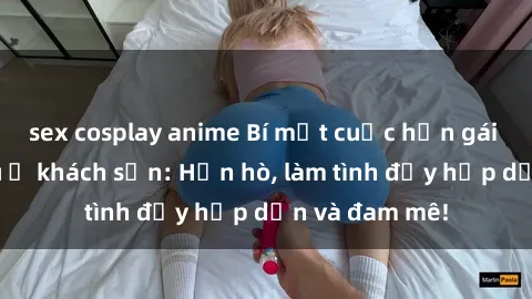 sex cosplay anime Bí mật cuộc hẹn gái Việt lần đầu ở khách sạn: Hẹn hò, làm tình đầy hấp dẫn và đam mê!