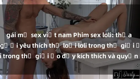 gái mỹ sex việt nam Phim sex loli: thỏa mãn đam mê của người yêu thích thể loại loli trong thế giới ảo đầy kích thích và quyến rũ.