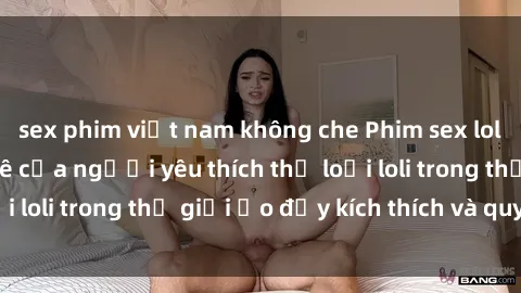 sex phim việt nam không che Phim sex loli: thỏa mãn đam mê của người yêu thích thể loại loli trong thế giới ảo đầy kích thích và quyến rũ.