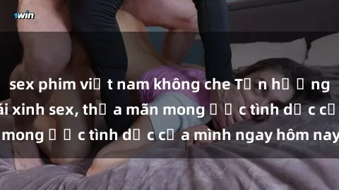 sex phim việt nam không che Tận hưởng khoái cảm với gái xinh sex, thỏa mãn mong ước tình dục của mình ngay hôm nay