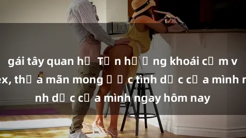 gái tây quan hệ Tận hưởng khoái cảm với gái xinh sex, thỏa mãn mong ước tình dục của mình ngay hôm nay