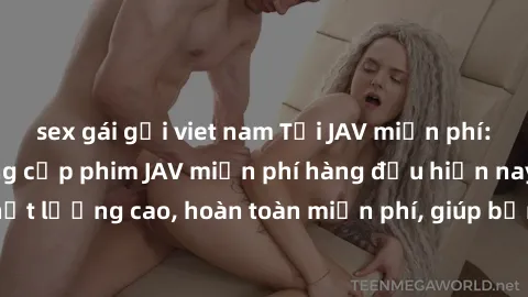 sex gái gọi viet nam Tải JAV miễn phí: Các trang web cung cấp phim JAV miễn phí hàng đầu hiện nay. Các tác phẩm chất lượng cao, hoàn toàn miễn phí, giúp bạn thỏa mãn niềm đam mê mà không tốn kém.