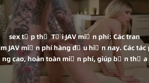 sex tập thể Tải JAV miễn phí: Các trang web cung cấp phim JAV miễn phí hàng đầu hiện nay. Các tác phẩm chất lượng cao, hoàn toàn miễn phí, giúp bạn thỏa mãn niềm đam mê mà không tốn kém.