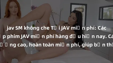 jav SM không che Tải JAV miễn phí: Các trang web cung cấp phim JAV miễn phí hàng đầu hiện nay. Các tác phẩm chất lượng cao, hoàn toàn miễn phí, giúp bạn thỏa mãn niềm đam mê mà không tốn kém.
