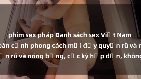 phim sex pháp Danh sách sex Việt Nam không che - Ảnh toàn cảnh phong cách mới đầy quyến rũ và nóng bỏng, cực kỳ hấp dẫn, không thể bỏ qua!