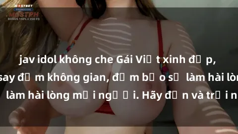 jav idol không che Gái Việt xinh đẹp, nồng nàn làm tình say đắm không gian, đảm bảo sẽ làm hài lòng mọi người. Hãy đến và trải nghiệm ngay!