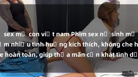 sex mẹ con việt nam Phim sex nữ sinh mới nhất: Trải nghiệm nhiều tình huống kích thích, không che hoàn toàn, giúp thỏa mãn cơn khát tình dục của các bạn trẻ