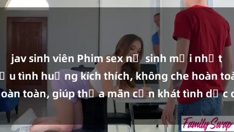 jav sinh viên Phim sex nữ sinh mới nhất: Trải nghiệm nhiều tình huống kích thích, không che hoàn toàn, giúp thỏa mãn cơn khát tình dục của các bạn trẻ