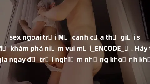 sex ngoài trời Mở cánh cửa thế giới sex MILF Việt Nam để khám phá niềm vui mới_ENCODE_. Hãy tham gia ngay để trải nghiệm những khoảnh khắc đầy kích thích và đam mê.