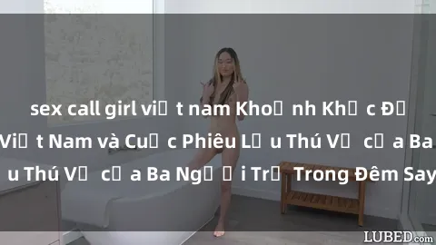 sex call girl việt nam Khoảnh Khắc Đầy Kịch Tính: Sex  Việt Nam và Cuộc Phiêu Lưu Thú Vị của Ba Người Trẻ Trong Đêm Say Đắm