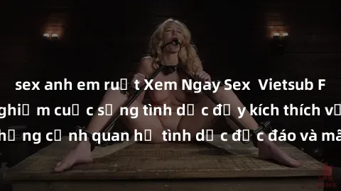 sex anh em ruột Xem Ngay Sex  Vietsub Full HD - Cùng trải nghiệm cuộc sống tình dục đầy kích thích với những cảnh quan hệ tình dục độc đáo và mãnh liệt trong bộ phim này!