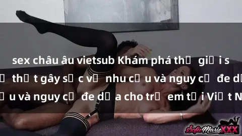 sex châu âu vietsub Khám phá thế giới sex loli Việt Nam: Sự thật gây sốc về nhu cầu và nguy cơ đe dọa cho trẻ em tại Việt Nam