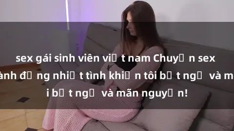 sex gái sinh viên việt nam Chuyện sex chị dâu: hành động nhiệt tình khiến tôi bất ngờ và mãn nguyện!