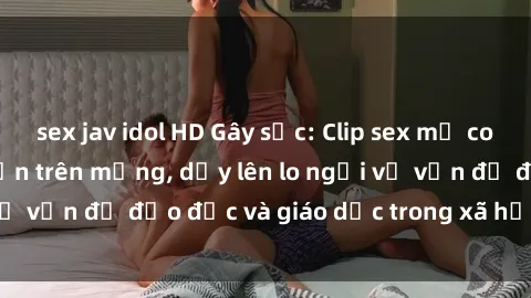 sex jav idol HD Gây sốc: Clip sex mẹ con Việt Nam lan truyền trên mạng, dấy lên lo ngại về vấn đề đạo đức và giáo dục trong xã hội hiện nay.