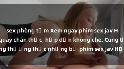 sex phòng tắm Xem ngay phim sex jav HD với những cảnh quay chân thực, hấp dẫn không che. Cùng thưởng thức những bộ phim sex jav HD hot nhất hiện nay!